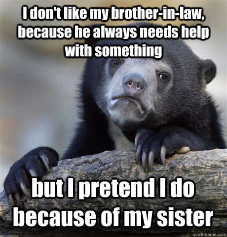 I don't like my brother-in-law, because he always needs help with something  but I pretend I do because of my sister - Confession Bear - quickmeme