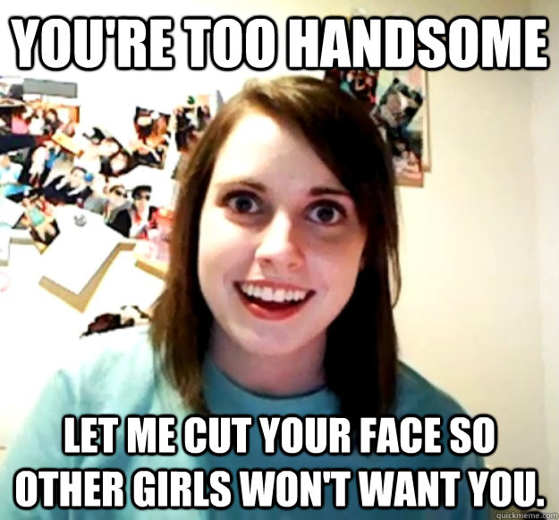 You're too Handsome Let me cut your face so other girls won't want you. -  Overly Attached Girlfriend - quickmeme