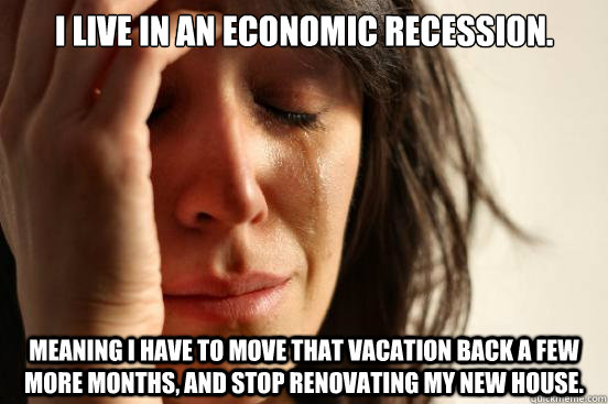 I live in an economic recession. Meaning I have to move that vacation back  a few more months, and stop renovating my new house. - First World Problems  - quickmeme