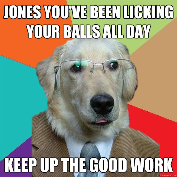 Jones you've been licking your balls all day keep up the good work -  Business Dog - quickmeme