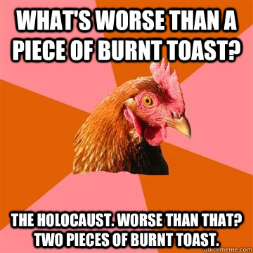 what's worse than a piece of burnt toast? The holocaust. WOrse than that?  two pieces of burnt toast. - Anti-Joke Chicken - quickmeme