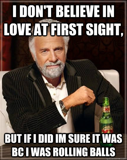 I don't believe in love at first sight, but if i did im sure it was bc i  was rolling balls - The Most Interesting Man In The World - quickmeme