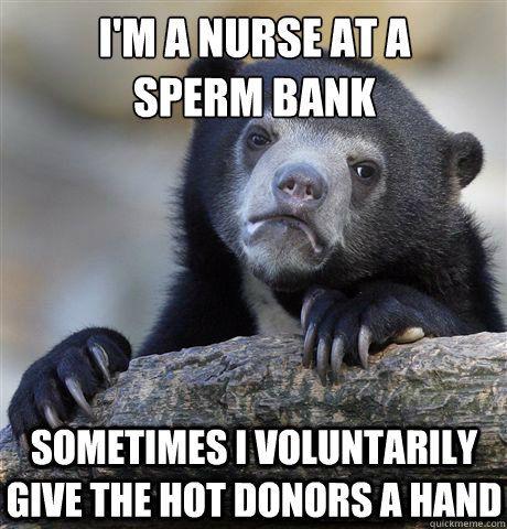 i'm a nurse at a sperm bank sometimes I voluntarily give the hot donors a  hand - Confession Bear - quickmeme