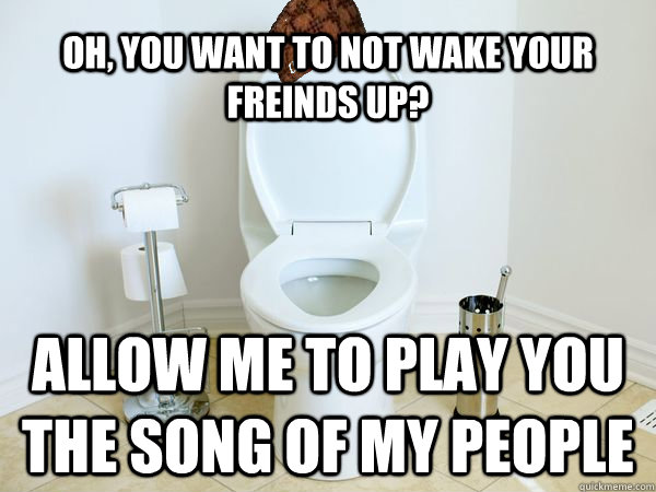 Oh, you want to not wake your freinds up? Allow me to play you the song of  my people - Scumbag Toilet - quickmeme