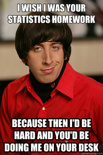 I wish I was your statistics homework Because then I'd be hard and you'd be  doing me on your desk - Howard Wolowitz - quickmeme