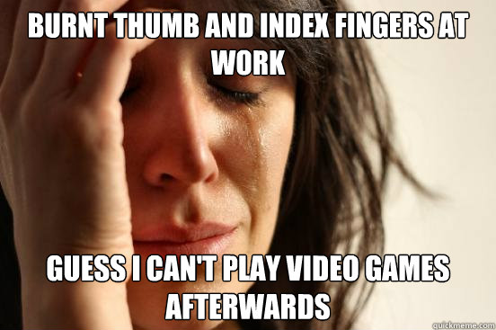 Burnt thumb and index fingers at work guess i can't play video games  afterwards - First World Problems - quickmeme