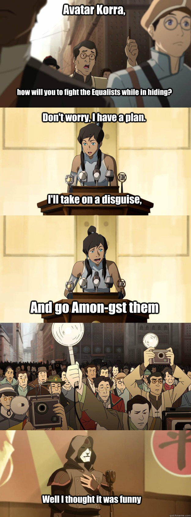 Avatar Korra, how will you to fight the Equalists while in hiding? Don't  worry, I have a plan. I'll take on a disguise, And go Amon-gst them Well I  thought it was