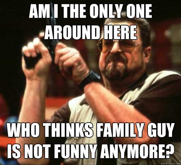 AM I THE ONLY ONE AROUND HERE who thinks family guy is not funny anymore? -  AM I THE ONLY ONE AROUND HERE... - quickmeme