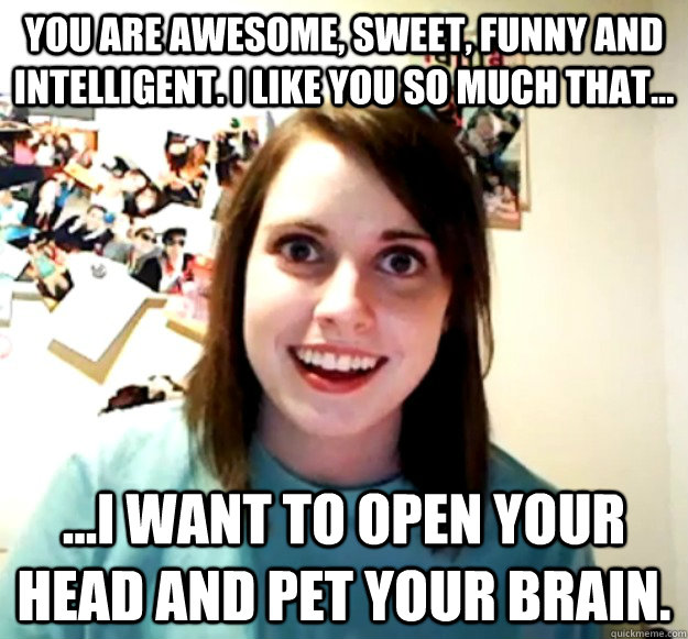 You are awesome, sweet, funny and intelligent. I like you so much that...  ...I want to open your head and pet your brain. - Overly Attached  Girlfriend - quickmeme