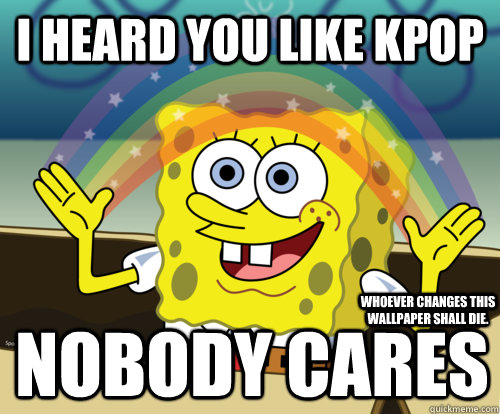 I Heard You Like Kpop Nobody Cares Whoever Changes This