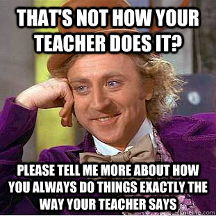 That's not how your teacher does it? please tell me more about how you  always do things exactly the way your teacher says - Condescending Wonka -  quickmeme