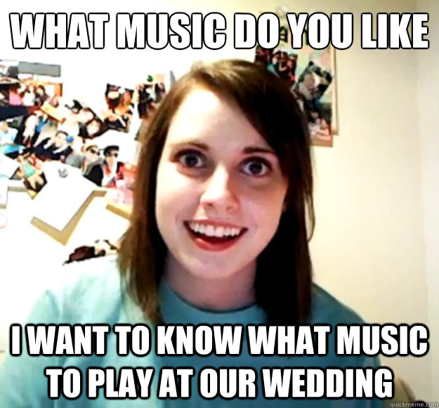 What music do you like I want to know what music to play at our wedding -  Overly Attached Girlfriend - quickmeme