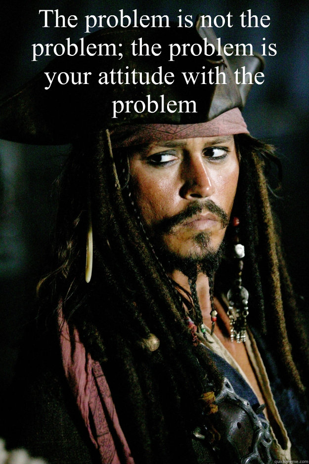 The problem is not the problem; the problem is your attitude with the  problem - Captain Jack Sparrow - quickmeme